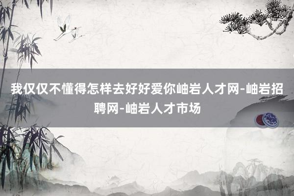 我仅仅不懂得怎样去好好爱你岫岩人才网-岫岩招聘网-岫岩人才市场