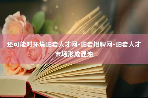 还可能对环境岫岩人才网-岫岩招聘网-岫岩人才市场形成混浊