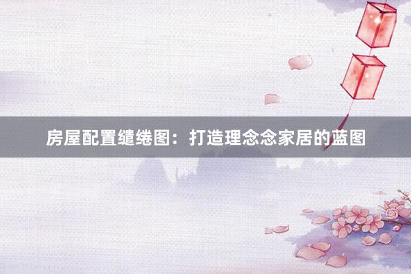 房屋配置缱绻图:打造理念念家居的蓝图